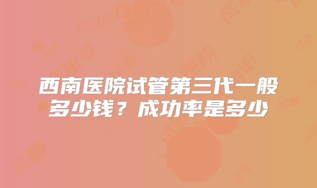 西南医院试管第三代一般多少钱？成功率是多少