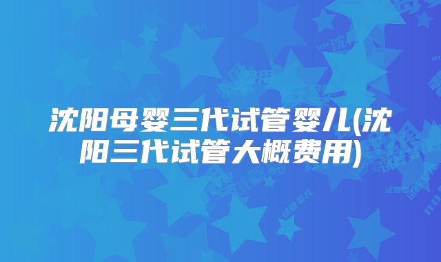沈阳母婴三代试管婴儿(沈阳三代试管大概费用)