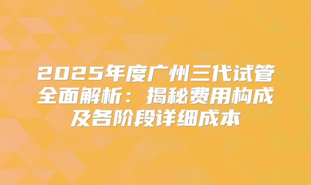 2025年度广州三代试管全面解析：揭秘费用构成及各阶段详细成本