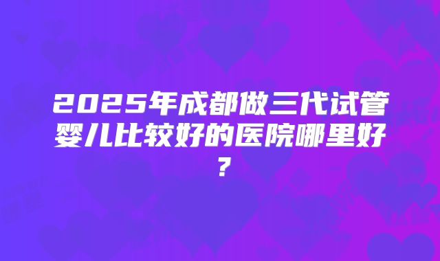 2025年成都做三代试管婴儿比较好的医院哪里好?