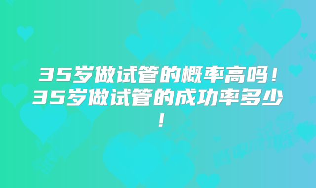 35岁做试管的概率高吗!35岁做试管的成功率多少!
