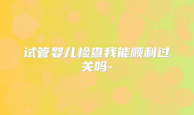 试管婴儿检查我能顺利过关吗-