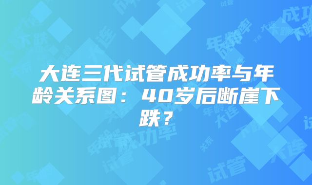大连三代试管成功率与年龄关系图:40岁后断崖下跌?