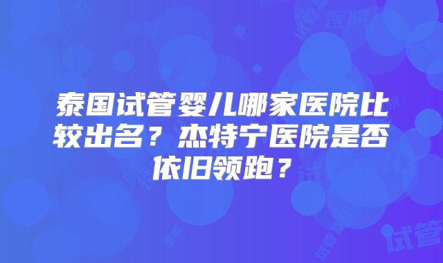 泰国试管婴儿哪家医院比较出名？杰特宁医院是否依旧领跑？