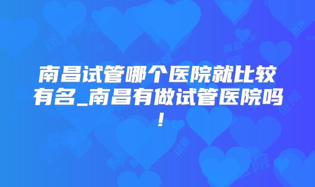 南昌试管哪个医院就比较有名_南昌有做试管医院吗！