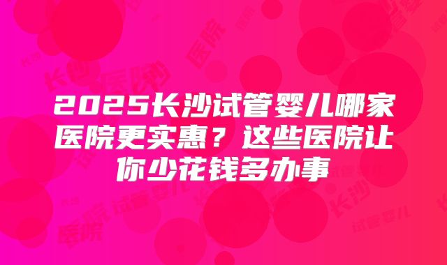 2025长沙试管婴儿哪家医院更实惠?这些医院让你少花钱多办事