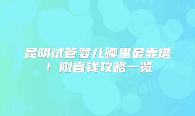 昆明试管婴儿哪里最靠谱！附省钱攻略一览