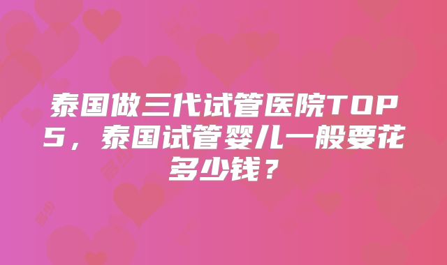 泰国做三代试管医院TOP5,泰国试管婴儿一般要花多少钱?