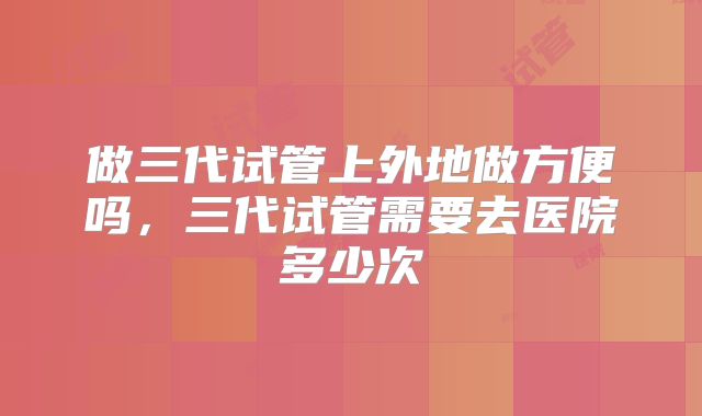 做三代试管上外地做方便吗，三代试管需要去医院多少次