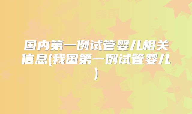 国内第一例试管婴儿相关信息(我国第一例试管婴儿)