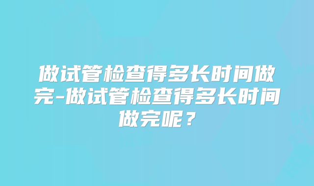 做试管检查得多长时间做完-做试管检查得多长时间做完呢？