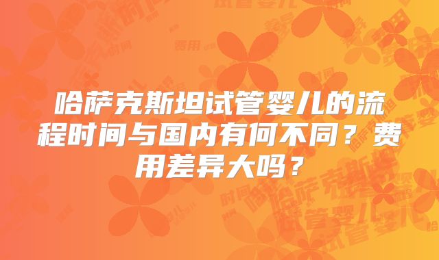 哈萨克斯坦试管婴儿的流程时间与国内有何不同?费用差异大吗?