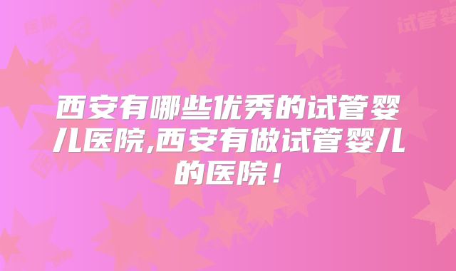 西安有哪些优秀的试管婴儿医院,西安有做试管婴儿的医院!