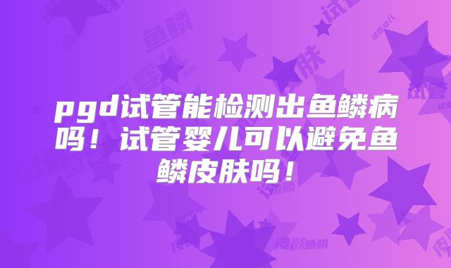 pgd试管能检测出鱼鳞病吗!试管婴儿可以避免鱼鳞皮肤吗!