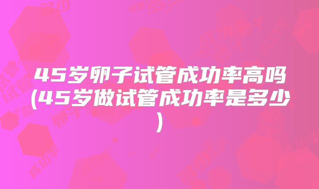 45岁卵子试管成功率高吗(45岁做试管成功率是多少)