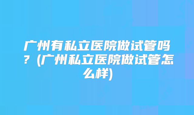广州有私立医院做试管吗？(广州私立医院做试管怎么样)