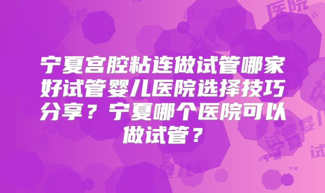 宁夏宫腔粘连做试管哪家好试管婴儿医院选择技巧分享?宁夏哪个医院可以做试管?