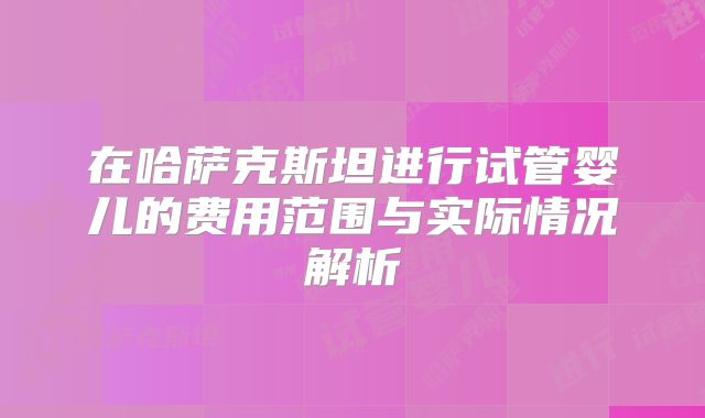 在哈萨克斯坦进行试管婴儿的费用范围与实际情况解析