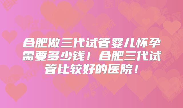 合肥做三代试管婴儿怀孕需要多少钱！合肥三代试管比较好的医院！