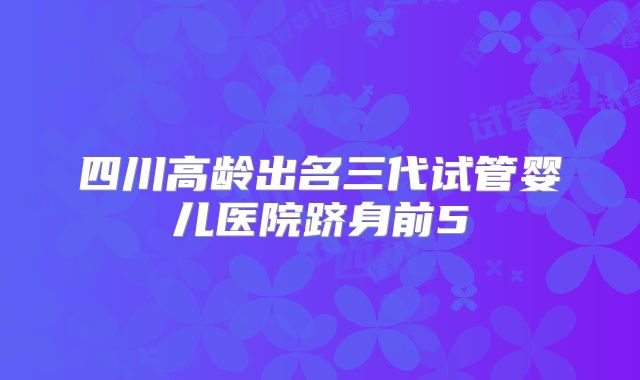 四川高龄出名三代试管婴儿医院跻身前5