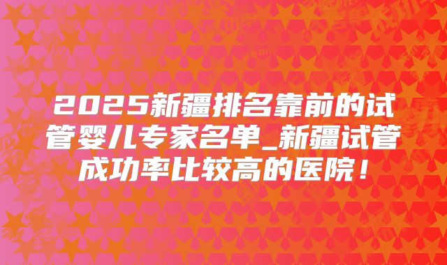2025新疆排名靠前的试管婴儿专家名单_新疆试管成功率比较高的医院!