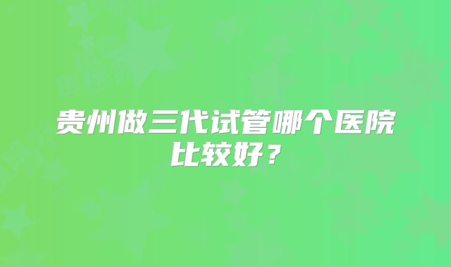 贵州做三代试管哪个医院比较好?