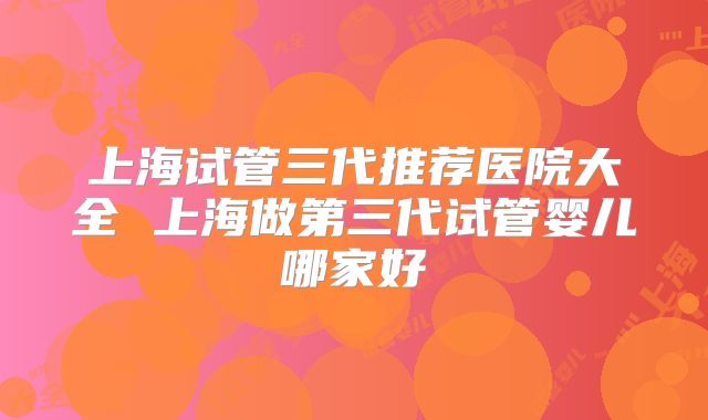 上海试管三代推荐医院大全 上海做第三代试管婴儿哪家好