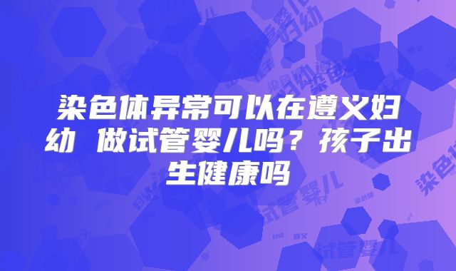 染色体异常可以在遵义妇幼 做试管婴儿吗?孩子出生健康吗