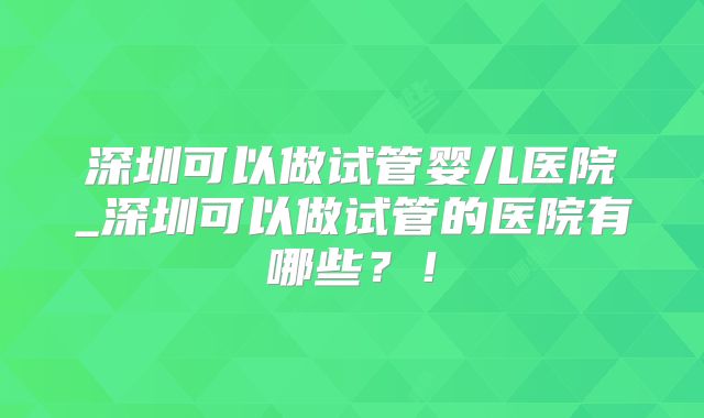 深圳可以做试管婴儿医院_深圳可以做试管的医院有哪些？！