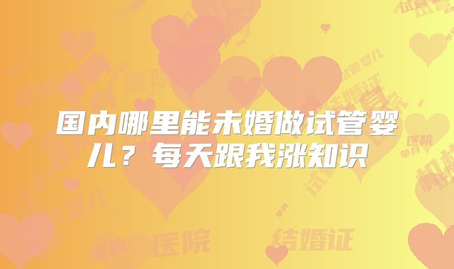 国内哪里能未婚做试管婴儿？每天跟我涨知识