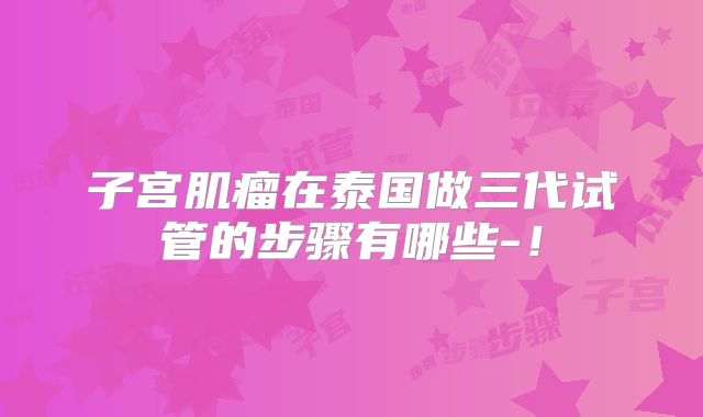 子宫肌瘤在泰国做三代试管的步骤有哪些-！