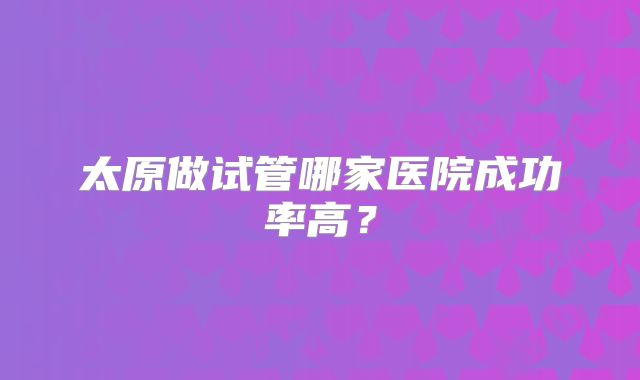 太原做试管哪家医院成功率高？