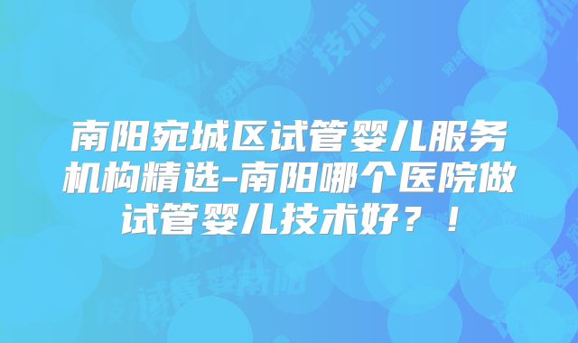 南阳宛城区试管婴儿服务机构精选-南阳哪个医院做试管婴儿技术好？！