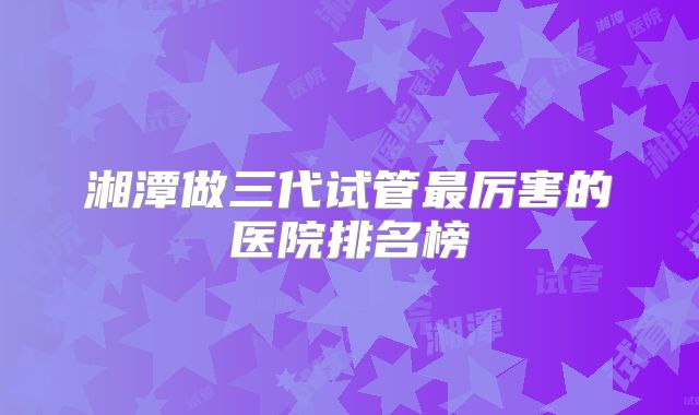 湘潭做三代试管最厉害的医院排名榜