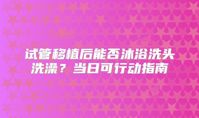 试管移植后能否沐浴洗头洗澡？当日可行动指南
