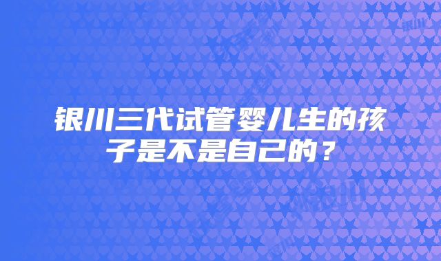 银川三代试管婴儿生的孩子是不是自己的？