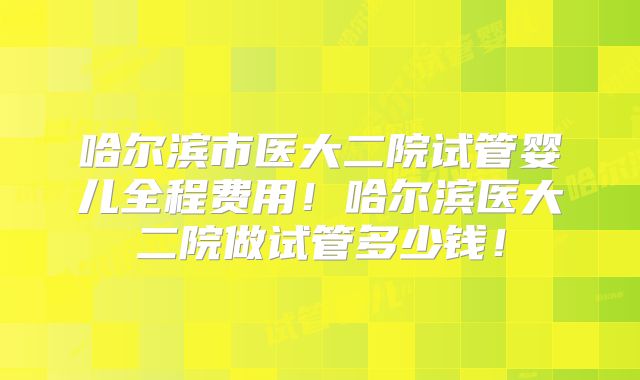 哈尔滨市医大二院试管婴儿全程费用!哈尔滨医大二院做试管多少钱!