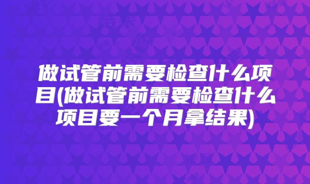 做试管前需要检查什么项目(做试管前需要检查什么项目要一个月拿结果)