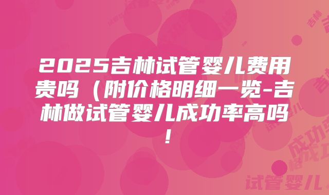 2025吉林试管婴儿费用贵吗(附价格明细一览-吉林做试管婴儿成功率高吗!