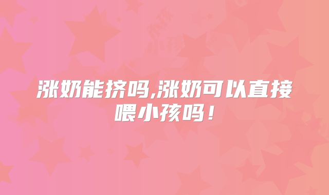 涨奶能挤吗,涨奶可以直接喂小孩吗!