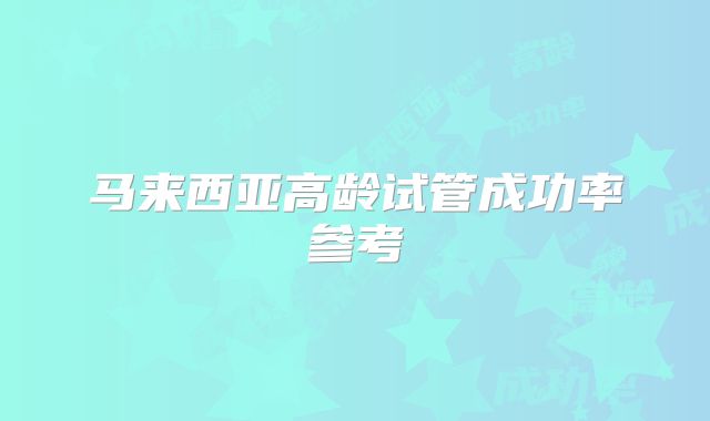 马来西亚高龄试管成功率参考