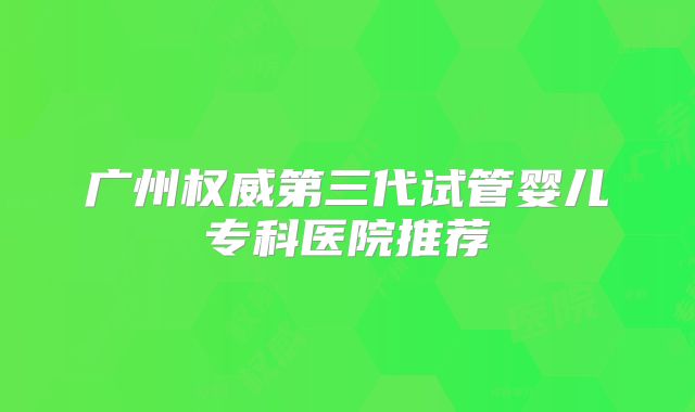 广州权威第三代试管婴儿专科医院推荐