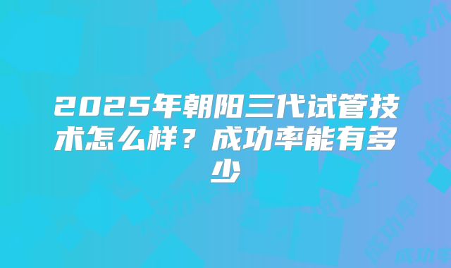 2025年朝阳三代试管技术怎么样?成功率能有多少