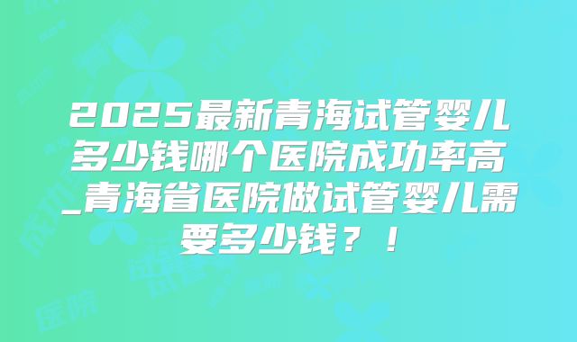 2025最新青海试管婴儿多少钱哪个医院成功率高_青海省医院做试管婴儿需要多少钱？！