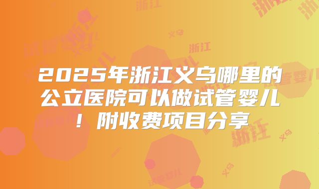2025年浙江义乌哪里的公立医院可以做试管婴儿！附收费项目分享