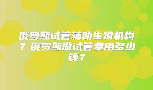 俄罗斯试管辅助生殖机构？俄罗斯做试管费用多少钱？