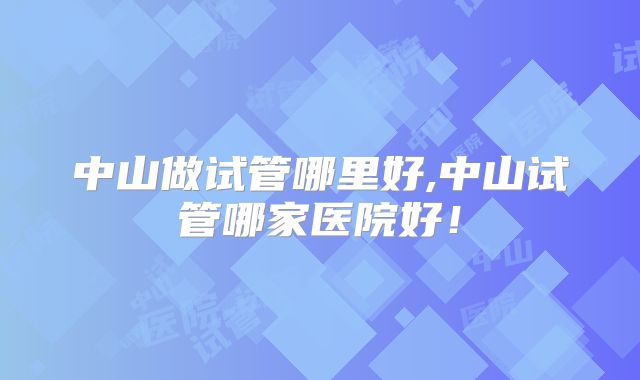中山做试管哪里好,中山试管哪家医院好!