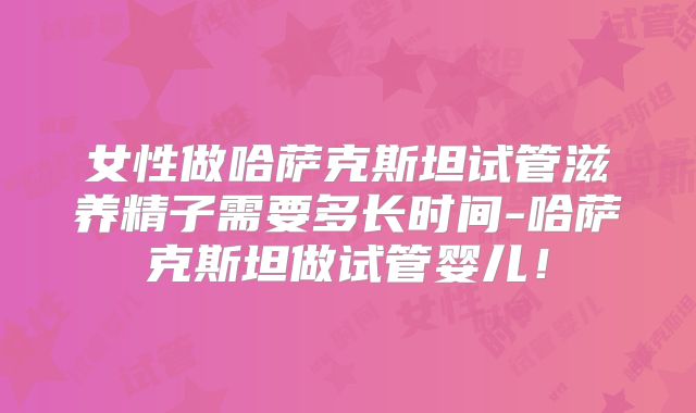 女性做哈萨克斯坦试管滋养精子需要多长时间-哈萨克斯坦做试管婴儿!