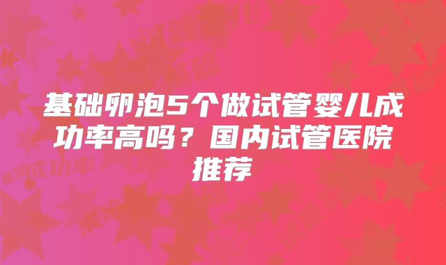 基础卵泡5个做试管婴儿成功率高吗?国内试管医院推荐