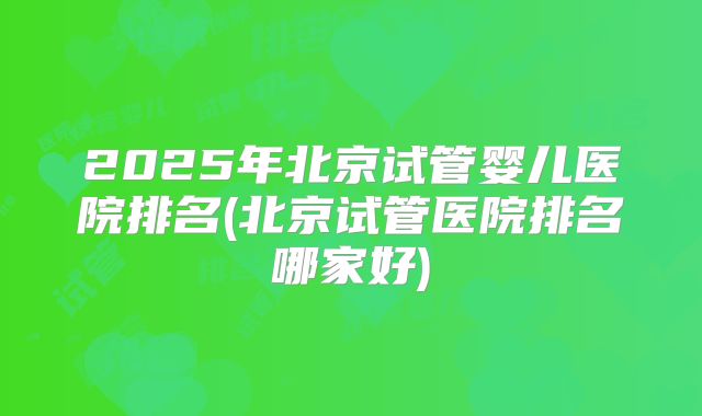 2025年北京试管婴儿医院排名(北京试管医院排名哪家好)